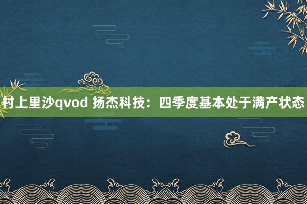 村上里沙qvod 扬杰科技：四季度基本处于满产状态