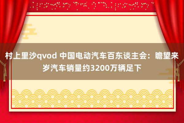 村上里沙qvod 中国电动汽车百东谈主会：瞻望来岁汽车销量约3200万辆足下