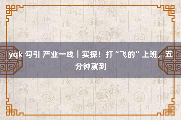 yqk 勾引 产业一线｜实探！打“飞的”上班，五分钟就到
