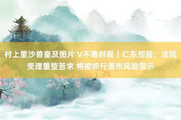 村上里沙兽皇及图片 V不雅财报｜仁东控股：法院受理重整苦求 将被抓行退市风险警示