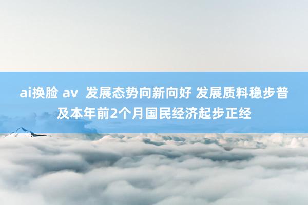 ai换脸 av  发展态势向新向好 发展质料稳步普及本年前2个月国民经济起步正经