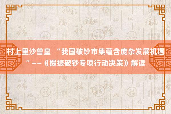 村上里沙兽皇  “我国破钞市集蕴含庞杂发展机遇”——《提振破钞专项行动决策》解读