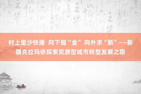 村上里沙快播  向下掘“金” 向外求“新”——新疆克拉玛依探索资源型城市转型发展之路