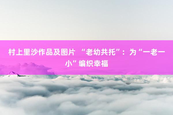 村上里沙作品及图片  “老幼共托”：为“一老一小”编织幸福