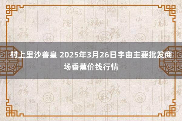 村上里沙兽皇 2025年3月26日宇宙主要批发商场香蕉价钱行情