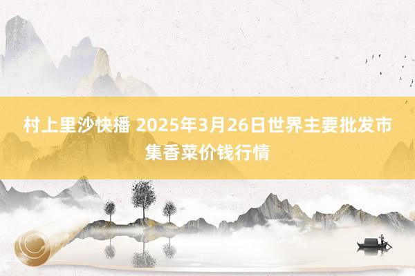 村上里沙快播 2025年3月26日世界主要批发市集香菜价钱行情