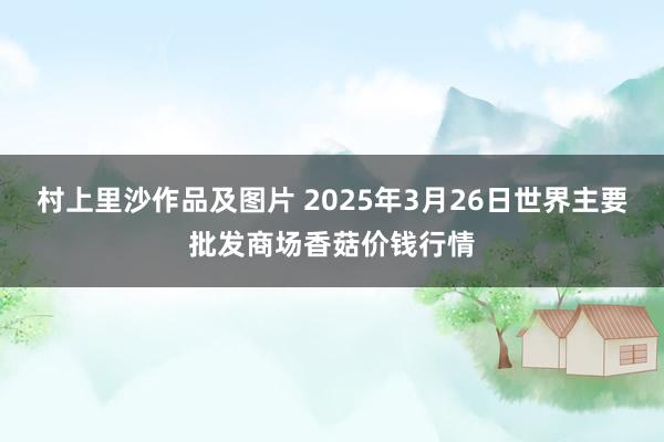 村上里沙作品及图片 2025年3月26日世界主要批发商场香菇价钱行情