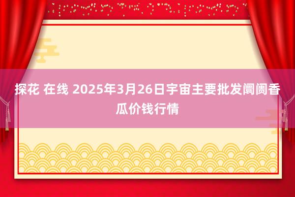 探花 在线 2025年3月26日宇宙主要批发阛阓香瓜价钱行情