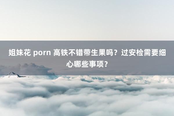 姐妹花 porn 高铁不错带生果吗？过安检需要细心哪些事项？