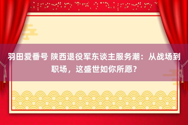 羽田爱番号 陕西退役军东谈主服务潮：从战场到职场，这盛世如你所愿？