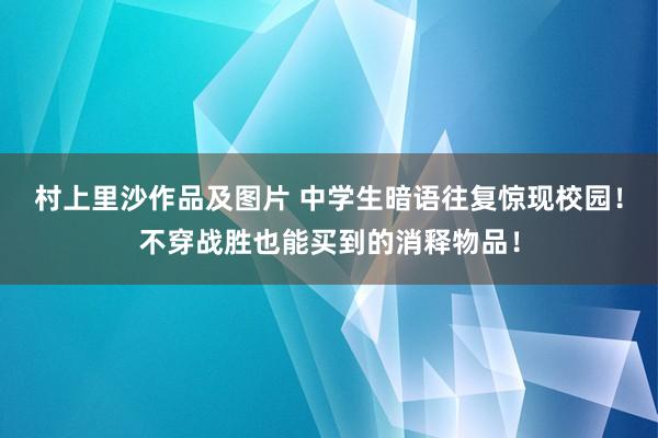 村上里沙作品及图片 中学生暗语往复惊现校园！不穿战胜也能买到的消释物品！
