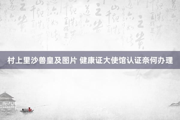 村上里沙兽皇及图片 健康证大使馆认证奈何办理