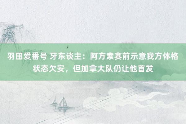 羽田爱番号 牙东谈主：阿方索赛前示意我方体格状态欠安，但加拿大队仍让他首发
