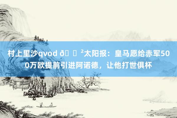 村上里沙qvod 😲太阳报：皇马愿给赤军500万欧提前引进阿诺德，让他打世俱杯