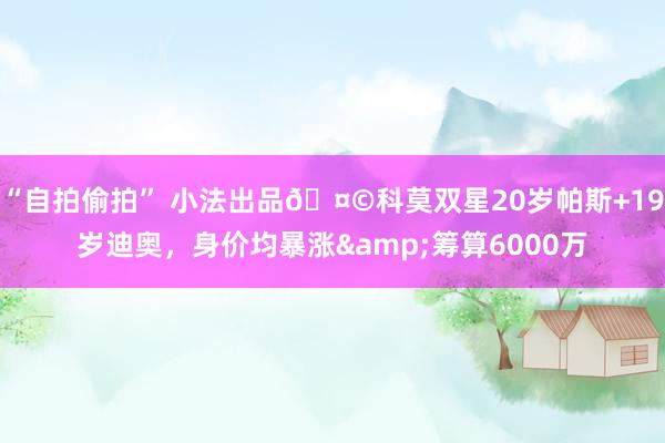 “自拍偷拍” 小法出品🤩科莫双星20岁帕斯+19岁迪奥，身价均暴涨&筹算6000万