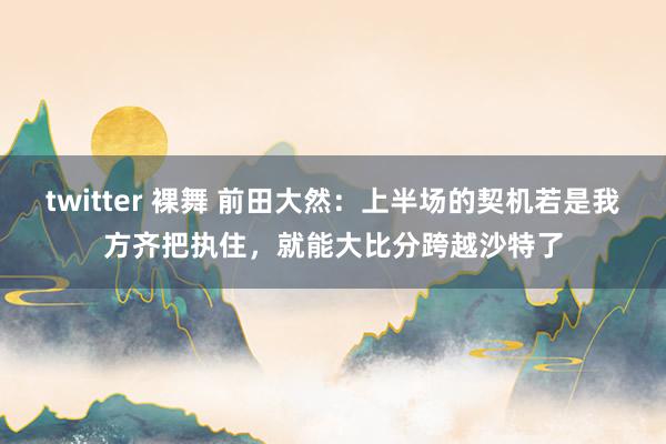 twitter 裸舞 前田大然：上半场的契机若是我方齐把执住，就能大比分跨越沙特了