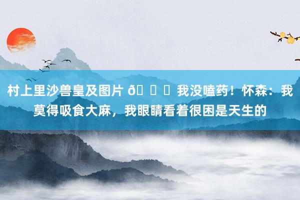 村上里沙兽皇及图片 😂我没嗑药！怀森：我莫得吸食大麻，我眼睛看着很困是天生的