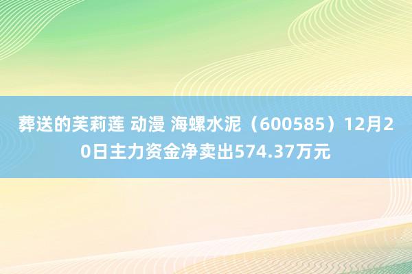 葬送的芙莉莲 动漫 海螺水泥（600585）12月20日主力资金净卖出574.37万元