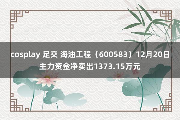 cosplay 足交 海油工程（600583）12月20日主力资金净卖出1373.15万元