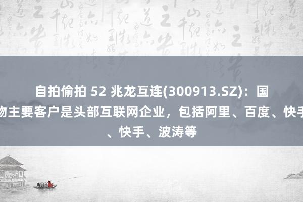 自拍偷拍 52 兆龙互连(300913.SZ)：国内高速产物主要客户是头部互联网企业，包括阿里、百度、快手、波涛等