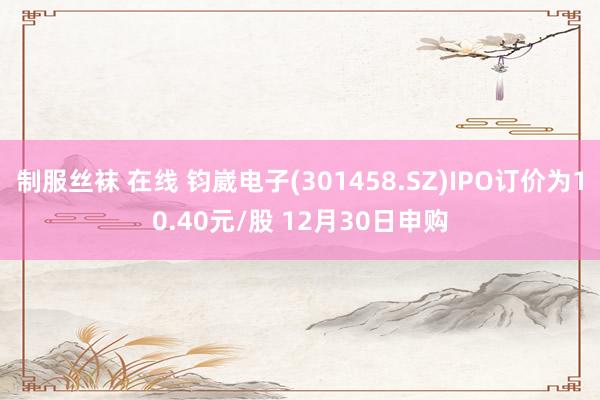 制服丝袜 在线 钧崴电子(301458.SZ)IPO订价为10.40元/股 12月30日申购