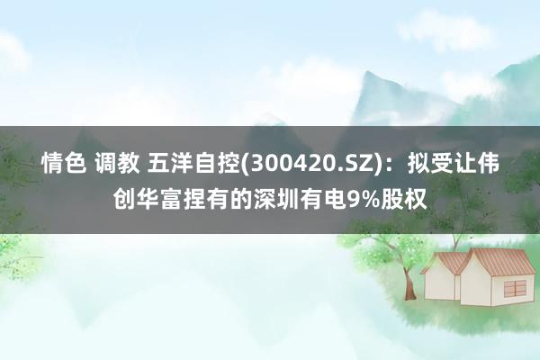 情色 调教 五洋自控(300420.SZ)：拟受让伟创华富捏有的深圳有电9%股权