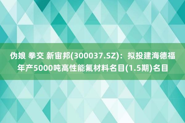 伪娘 拳交 新宙邦(300037.SZ)：拟投建海德福年产5000吨高性能氟材料名目(1.5期)名目