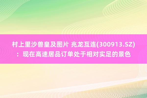 村上里沙兽皇及图片 兆龙互连(300913.SZ)：现在高速居品订单处于相对实足的景色