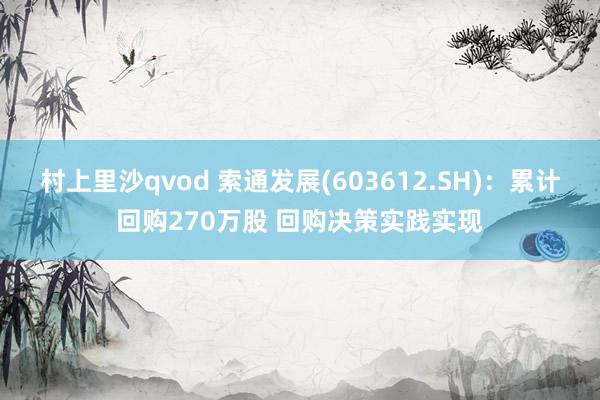 村上里沙qvod 索通发展(603612.SH)：累计回购270万股 回购决策实践实现