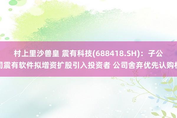 村上里沙兽皇 震有科技(688418.SH)：子公司震有软件拟增资扩股引入投资者 公司舍弃优先认购权