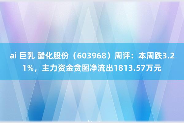 ai 巨乳 醋化股份（603968）周评：本周跌3.21%，主力资金贪图净流出1813.57万元