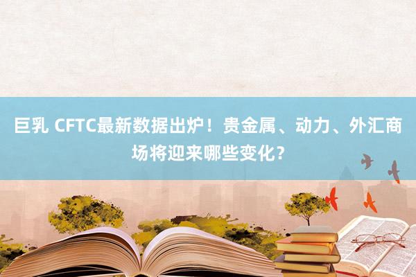 巨乳 CFTC最新数据出炉！贵金属、动力、外汇商场将迎来哪些变化？