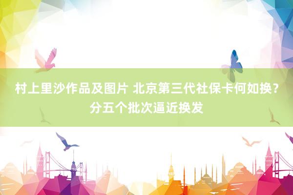 村上里沙作品及图片 北京第三代社保卡何如换？分五个批次逼近换发
