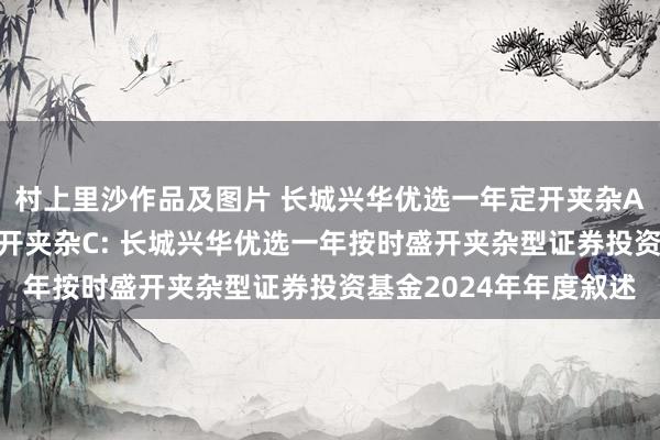 村上里沙作品及图片 长城兴华优选一年定开夹杂A,长城兴华优选一年定开夹杂C: 长城兴华优选一年按时盛开夹杂型证券投资基金2024年年度叙述