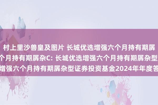 村上里沙兽皇及图片 长城优选增强六个月持有期羼杂A,长城优选增强六个月持有期羼杂C: 长城优选增强六个月持有期羼杂型证券投资基金2024年年度答复