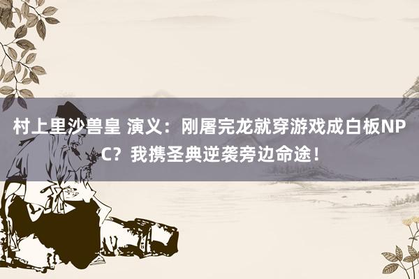 村上里沙兽皇 演义：刚屠完龙就穿游戏成白板NPC？我携圣典逆袭旁边命途！