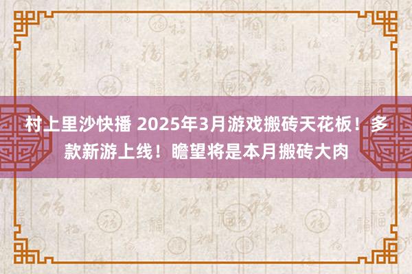 村上里沙快播 2025年3月游戏搬砖天花板！多款新游上线！瞻望将是本月搬砖大肉