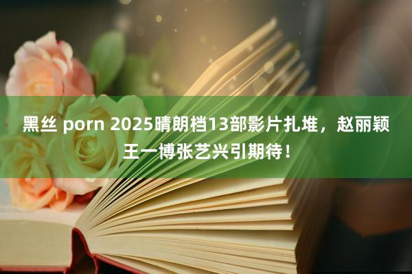 黑丝 porn 2025晴朗档13部影片扎堆，赵丽颖王一博张艺兴引期待！