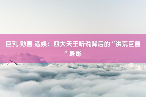 巨乳 動画 港娱：四大天王听说背后的“洪荒巨兽”身影