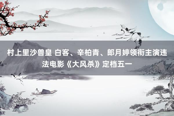 村上里沙兽皇 白客、辛柏青、郎月婷领衔主演违法电影《大风杀》定档五一