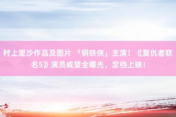 村上里沙作品及图片 「钢铁侠」主演！《复仇者联名5》演员威望全曝光，定档上映！