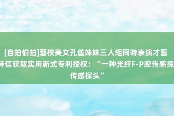 [自拍偷拍]藝校美女孔雀妹妹三人組同時表演才藝 ST特信获取实用新式专利授权：“一种光纤F-P腔传感探头”