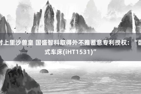 村上里沙兽皇 国盛智科取得外不雅蓄意专利授权：“卧式车床(iHT1531)”