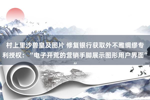 村上里沙兽皇及图片 修复银行获取外不雅绸缪专利授权：“电子开荒的营销手脚展示图形用户界面”