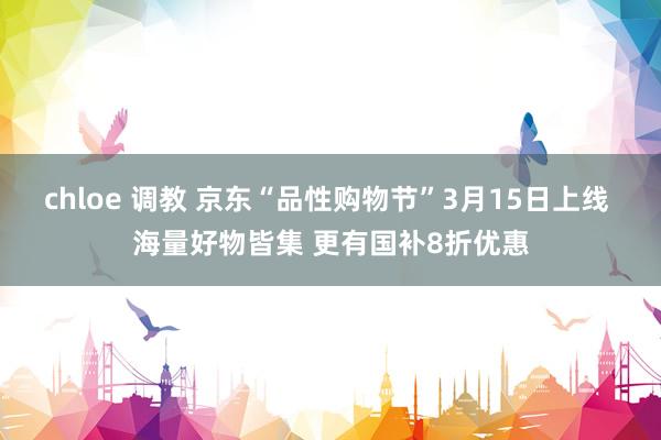 chloe 调教 京东“品性购物节”3月15日上线 海量好物皆集 更有国补8折优惠