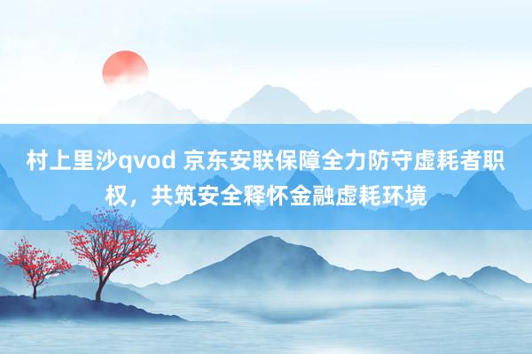村上里沙qvod 京东安联保障全力防守虚耗者职权，共筑安全释怀金融虚耗环境