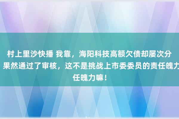 村上里沙快播 我靠，海阳科技高额欠债却屡次分成，果然通过了审核，这不是挑战上市委委员的责任魄力嘛！
