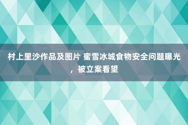 村上里沙作品及图片 蜜雪冰城食物安全问题曝光，被立案看望