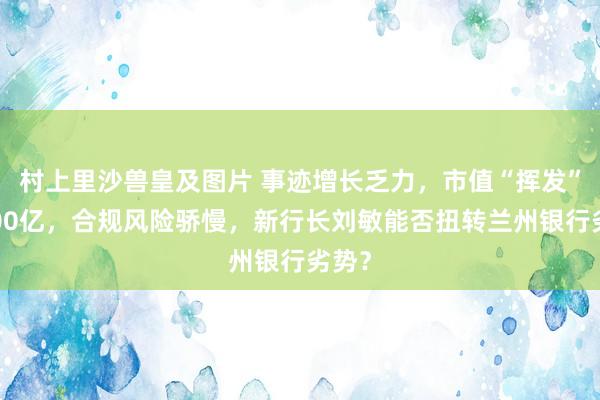 村上里沙兽皇及图片 事迹增长乏力，市值“挥发”近300亿，合规风险骄慢，新行长刘敏能否扭转兰州银行劣势？