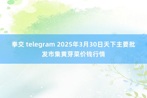 拳交 telegram 2025年3月30日天下主要批发市集黄芽菜价钱行情